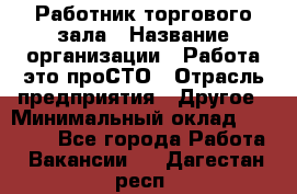 Работник торгового зала › Название организации ­ Работа-это проСТО › Отрасль предприятия ­ Другое › Минимальный оклад ­ 22 700 - Все города Работа » Вакансии   . Дагестан респ.